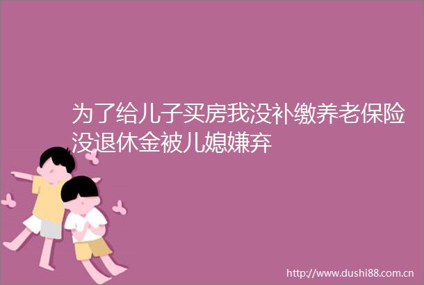 为了给儿子买房我没补缴养老保险没退休金被儿媳嫌弃