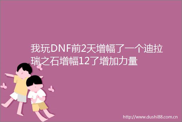 我玩DNF前2天增幅了一个迪拉瑞之石增幅12了增加力量
