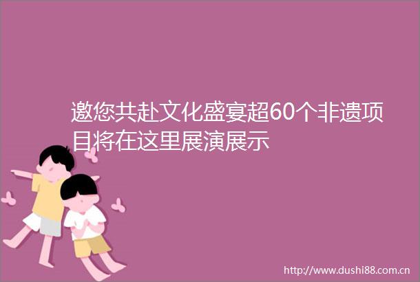 邀您共赴文化盛宴超60个非遗项目将在这里展演展示