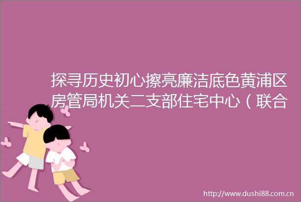 探寻历史初心擦亮廉洁底色黄浦区房管局机关二支部住宅中心（联合）党支部与老西门街道方斜居委