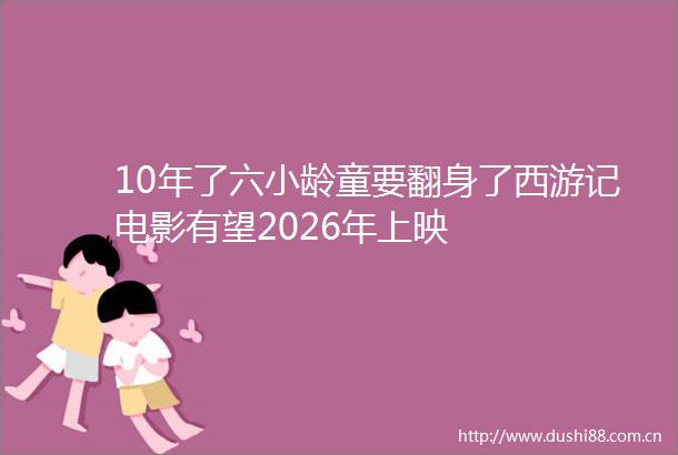 10年了六小龄童要翻身了西游记电影有望2026年上映