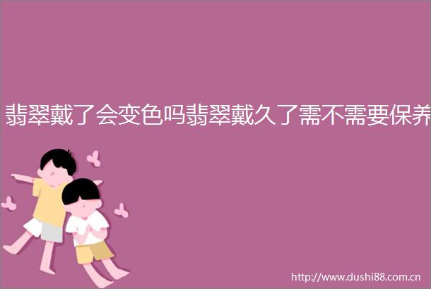 翡翠戴了会变色吗翡翠戴久了需不需要保养
