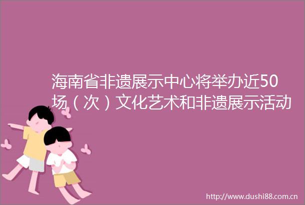 海南省非遗展示中心将举办近50场（次）文化艺术和非遗展示活动
