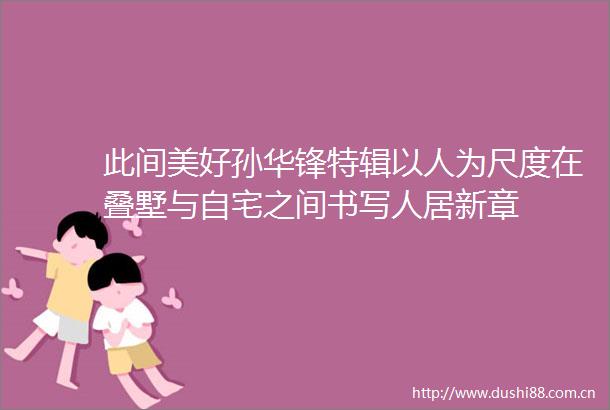 此间美好孙华锋特辑以人为尺度在叠墅与自宅之间书写人居新章