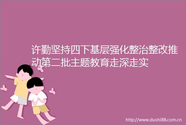 许勤坚持四下基层强化整治整改推动第二批主题教育走深走实