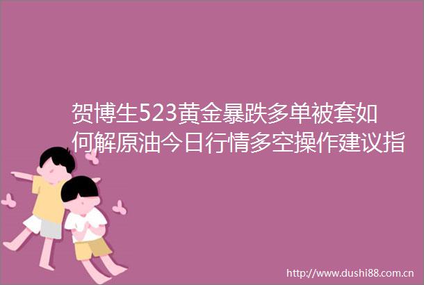 贺博生523黄金暴跌多单被套如何解原油今日行情多空操作建议指导