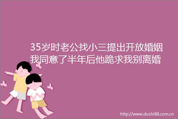 35岁时老公找提出开放婚姻我同意了半年后他跪求我别离婚