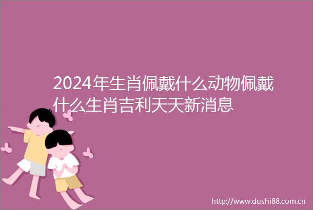 2024年生肖佩戴什么动物佩戴什么生肖吉利天天新消息