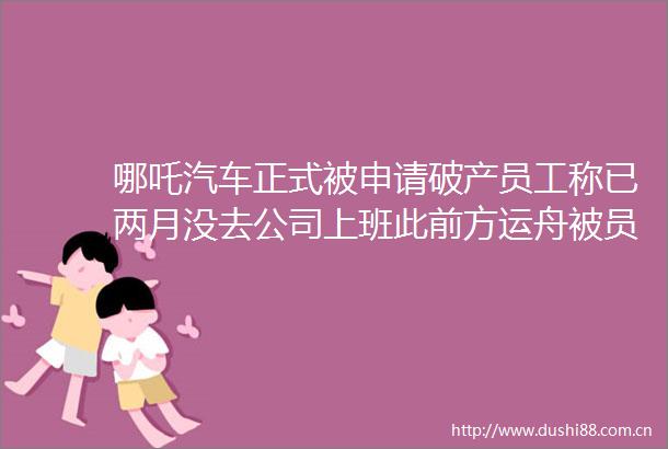哪吒汽车正式被申请破产员工称已两月没去公司上班此前方运舟被员工围堵讨薪