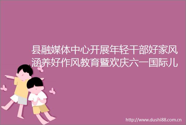县融媒体中心开展年轻好家风涵养好作风教育暨欢庆六一国际儿童节活动
