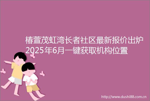椿萱茂虹湾长者社区最新报价出炉2025年6月一键获取机构位置与预约电话