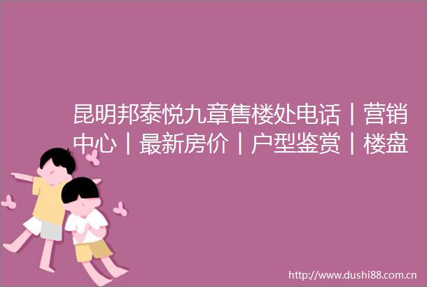 昆明邦泰悦九章售楼处电话︱营销中心︱最新房价︱户型鉴赏︱楼盘详情︱周边配套