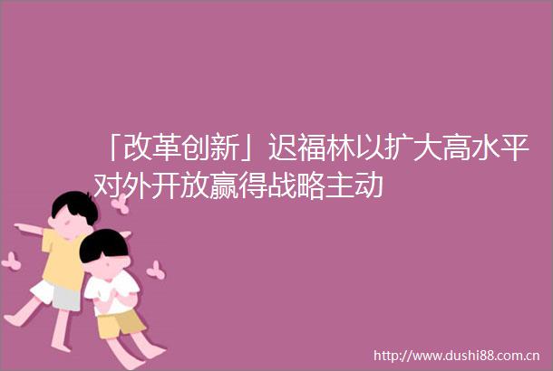 「改革创新」迟福林以扩大高水平对外开放赢得战略主动
