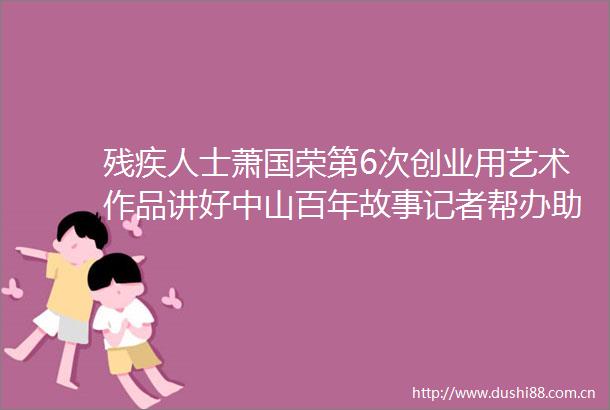 残疾人士萧国荣第6次创业用艺术作品讲好中山百年故事记者帮办助残微光小店③