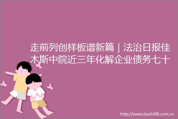 走前列创样板谱新篇｜法治日报佳木斯中院近三年化解企业债务七十二亿元