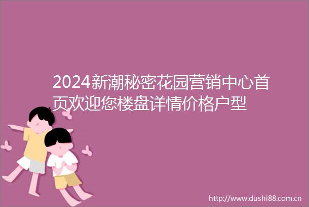 2024新潮秘密花园营销中心首页欢迎您楼盘详情价格户型