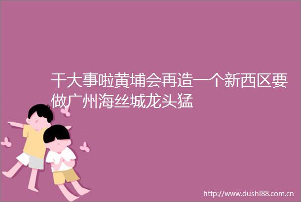 干大事啦黄埔会再造一个新西区要做广州海丝城龙头猛