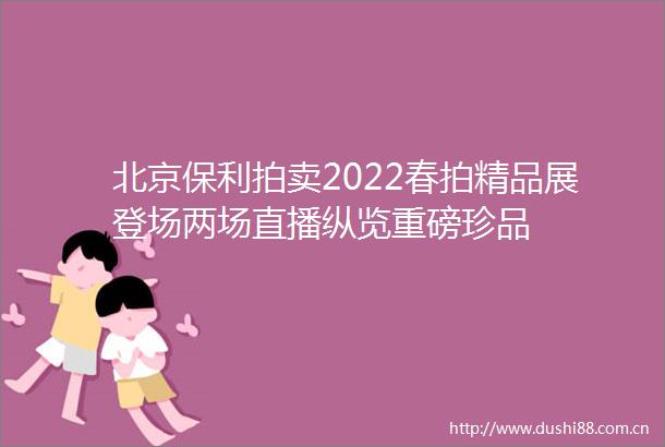 北京保利拍卖2022春拍精品展登场两场直播纵览重磅珍品