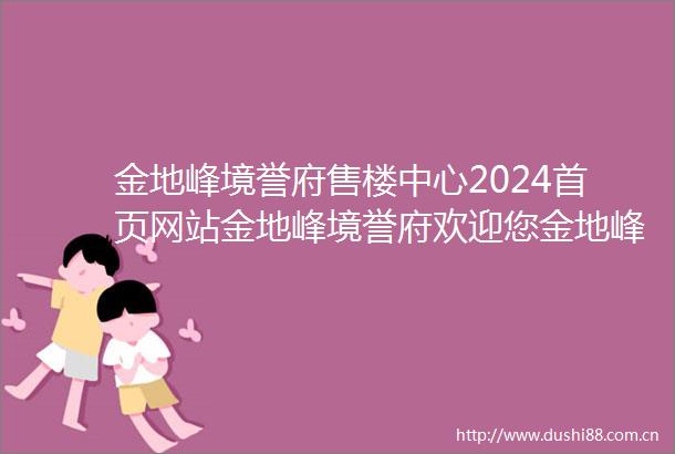 金地峰境誉府售楼中心2024首页网站金地峰境誉府欢迎您金地峰境誉府最新楼盘详情营销中心户型备案价展示中心400服务电话