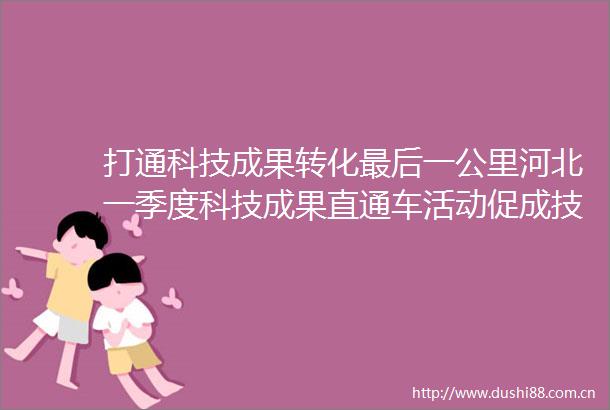 打通科技成果转化最后一公里河北一季度科技成果直通车活动促成技术合作意向66项