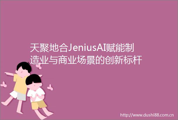 天聚地合JeniusAI赋能制造业与商业场景的创新标杆