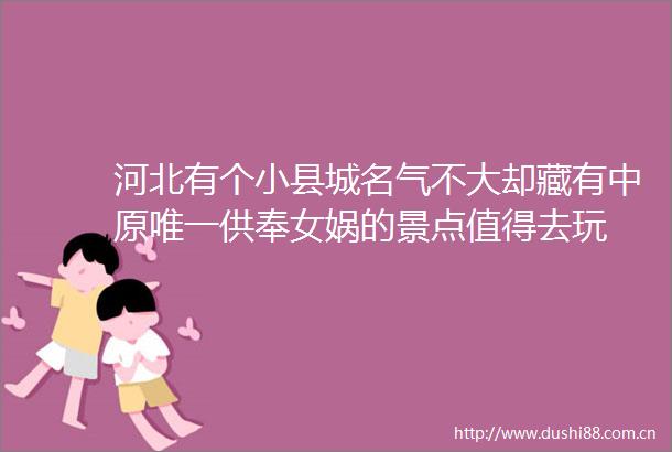 河北有个小县城名气不大却藏有中原唯一供奉女娲的景点值得去玩
