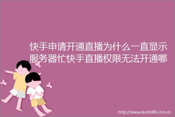 快手申请开通直播为什么一直显示服务器忙快手直播权限无法开通哪些情况导致的