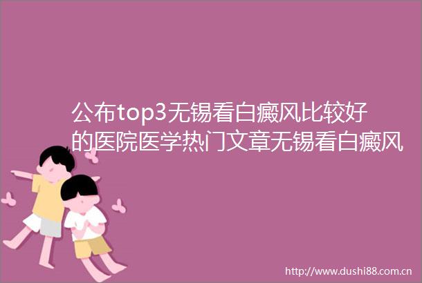 公布top3无锡看白癜风比较好的医院医学热门文章无锡看白癜风的大医院