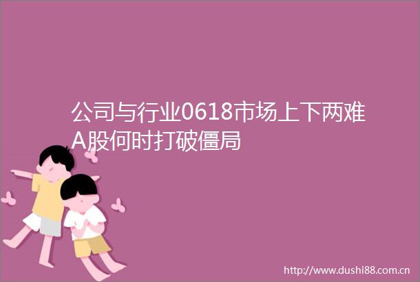 公司与行业0618市场上下两难A股何时打破僵局