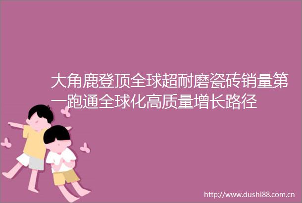 大角鹿登顶全球超耐磨瓷砖销量第一跑通全球化高质量增长路径