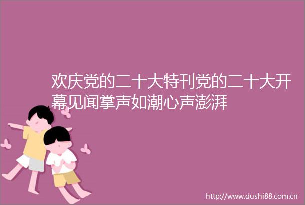 欢庆党的二十大特刊党的二十大开幕见闻掌声如潮心声澎湃
