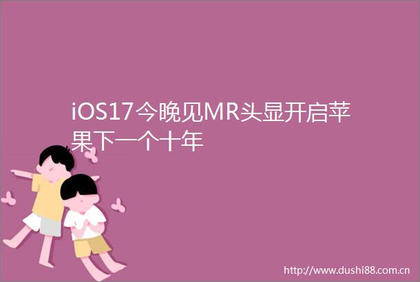 iOS17今晚见MR头显开启苹果下一个十年