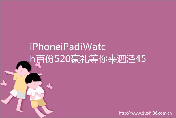 iPhoneiPadiWatch百份520豪礼等你来泗泾450万级轨交低密洋房最后房源错过再无