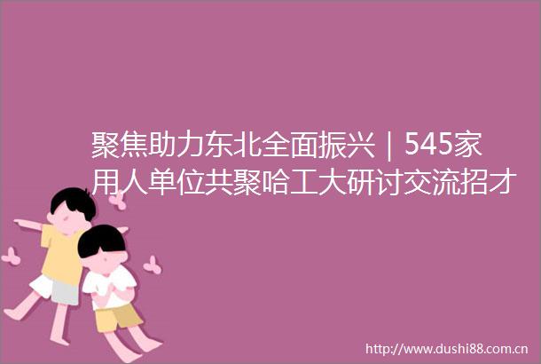 聚焦助力东北全面振兴｜545家用人单位共聚哈工大研讨交流招才引智