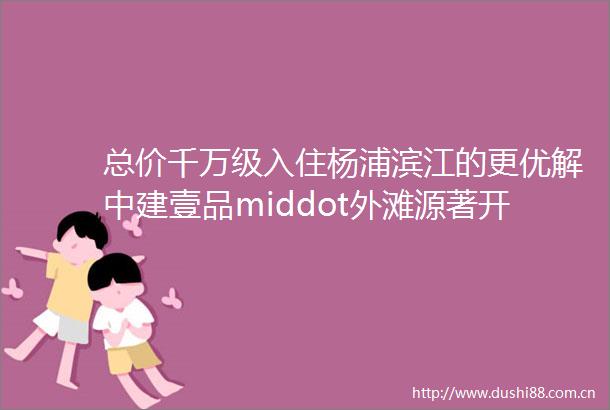 总价千万级入住杨浦滨江的更优解中建壹品middot外滩源著开年上新主推建面约99145㎡奢装豪宅
