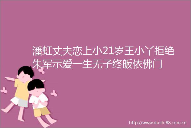 潘虹丈夫恋上小21岁王小丫拒绝朱军示爱一生无子终皈依佛门