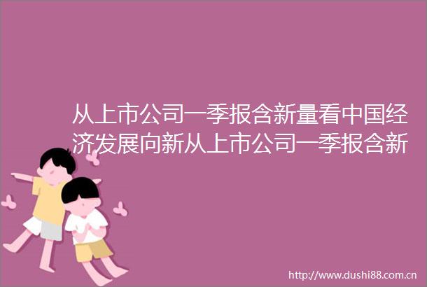 从上市公司一季报含新量看经济发展向新从上市公司一季报含新量看经济发展向新