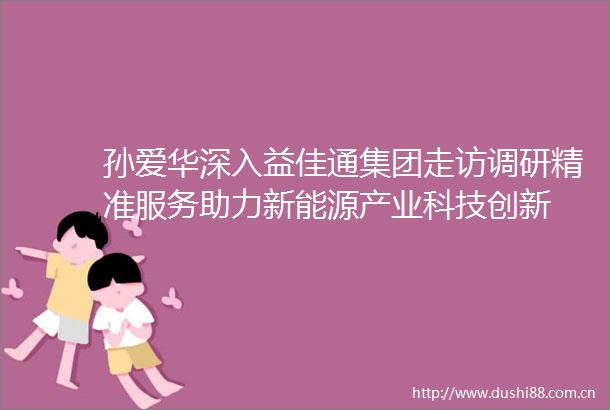 孙爱华深入益佳通集团走访调研精准服务助力新能源产业科技创新