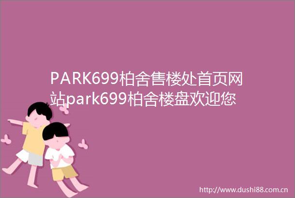 PARK699柏舍售楼处首页网站park699柏舍楼盘欢迎您PARK699柏舍楼盘详情楼盘特色地理位置售楼处电话购房指南