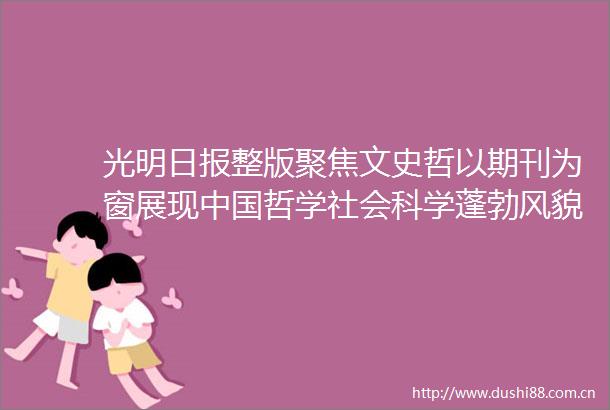 光明日报整版聚焦文史哲以期刊为窗展现哲学社会科学蓬勃风貌