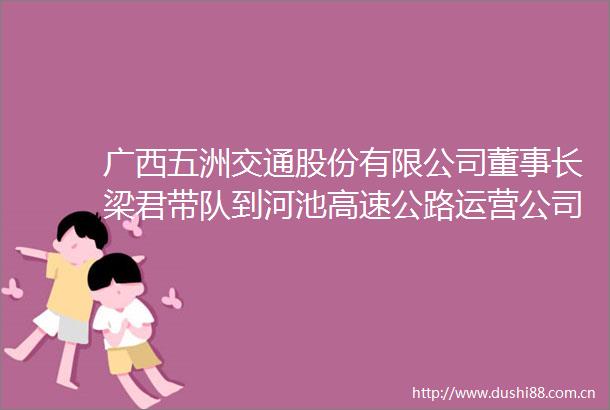 广西五洲交通股份有限公司董事长梁君带队到河池高速公路运营公司考察调研