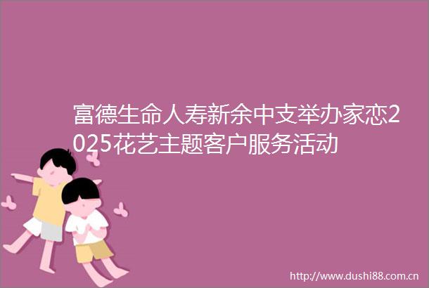 富德生命人寿新余中支举办家恋2025花艺主题客户服务活动