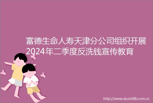 富德生命人寿天津分公司组织开展2024年二季度反洗钱宣传教育活动