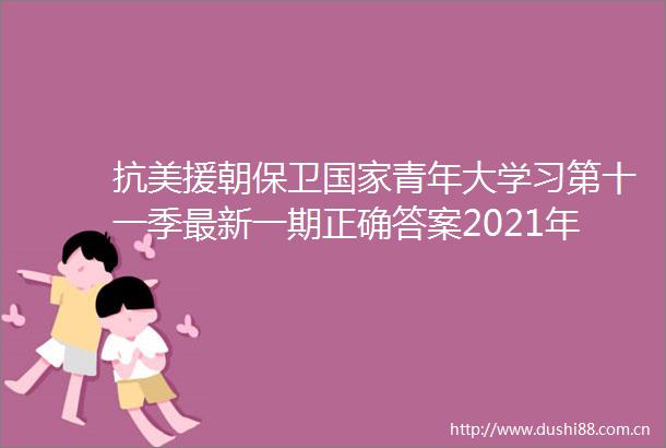 抗美援朝保卫青年大学习第十一季最新一期正确答案2021年青年大学习第11季第9期完整版答案大全