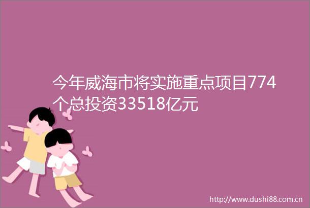 今年威海市将实施重点项目774个总投资33518亿元