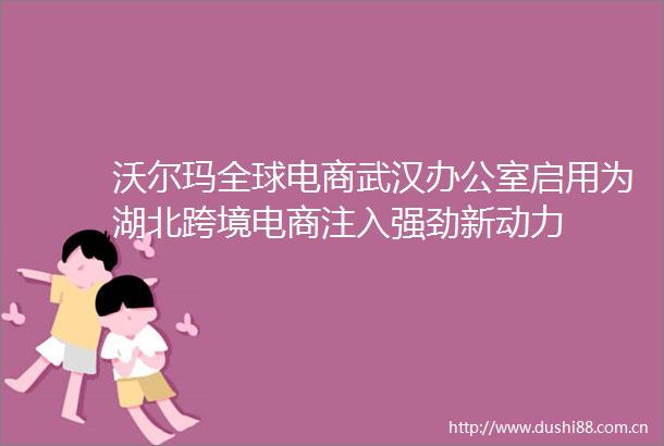 沃尔玛全球电商武汉办公室启用为湖北跨境电商注入强劲新动力