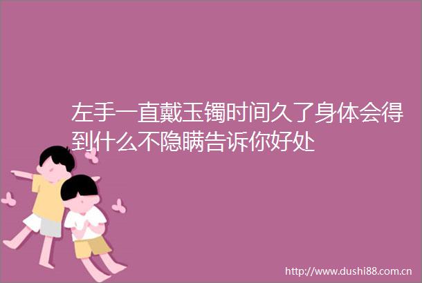 左手一直戴玉镯时间久了身体会得到什么不隐瞒告诉你好处