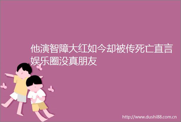 他演智障大红如今却被传死亡直言娱乐圈没真朋友