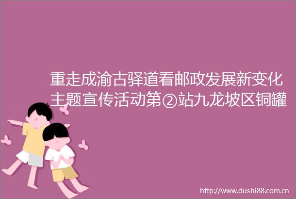 重走成渝古驿道看邮政发展新变化主题宣传活动第②站九龙坡区铜罐驿千年水上邮路的前世今生