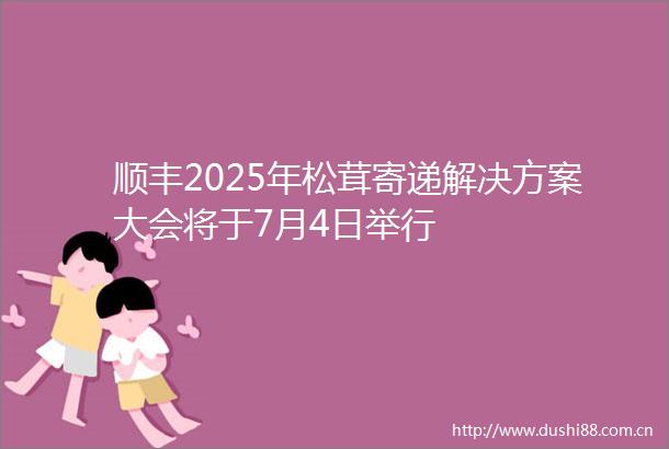 顺丰2025年松茸寄递解决方案大会将于7月4日举行